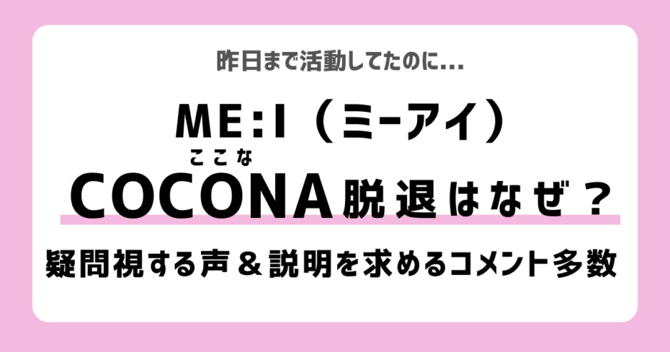 ME:I（ミーアイ）のCOCONA（佐々木心菜）脱退はなぜ？理由は？疑問の声｜COCORO（心）・RAN（蘭）・SHIZUKU（栞月）など活動休止者も多かった